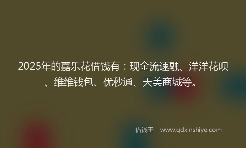 2025年的嘉乐花借钱有：现金流速融、洋洋花呗、维维钱包、优秒通、天美商城等。