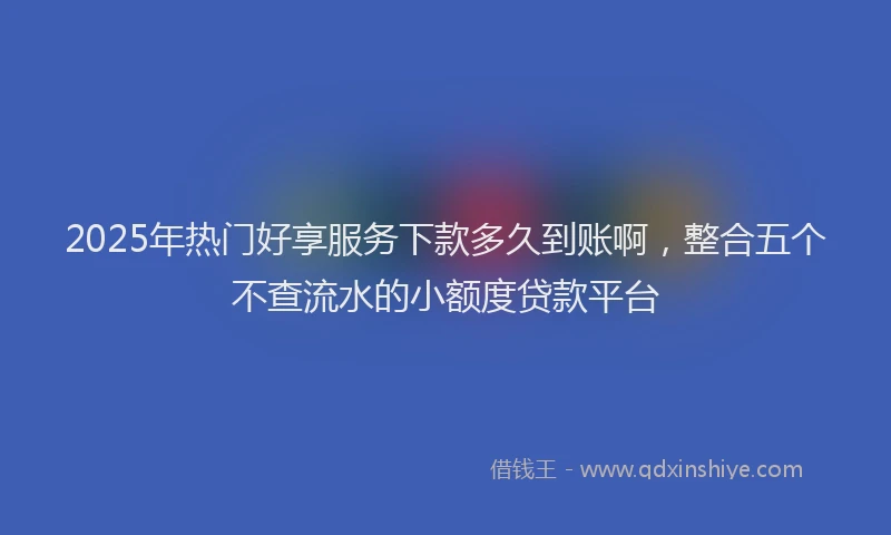 2025年热门好享服务下款多久到账啊，整合五个不查流水的小额度贷款平台