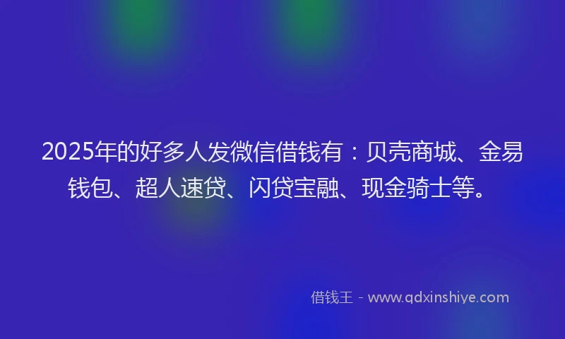 2025年的好多人发微信借钱有：贝壳商城、金易钱包、超人速贷、闪贷宝融、现金骑士等。
