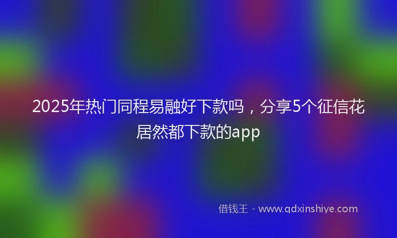 2025年热门同程易融好下款吗，分享5个征信花居然都下款的app