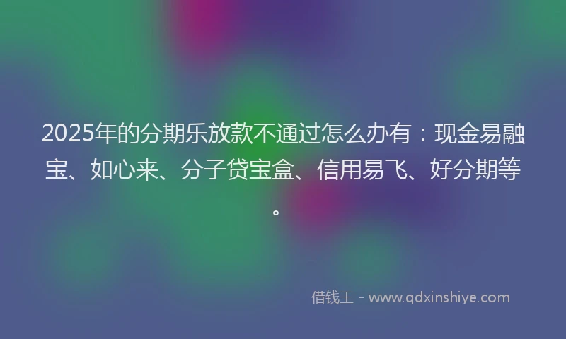 2025年的分期乐放款不通过怎么办有：现金易融宝、如心来、分子贷宝盒、信用易飞、好分期等。