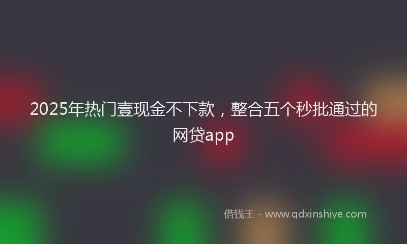 2025年热门壹现金不下款，整合五个秒批通过的网贷app