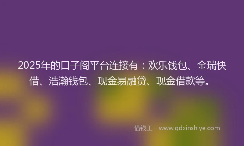 2025年的口子阁平台连接有：欢乐钱包、金瑞快借、浩瀚钱包、现金易融贷、现金借款等。