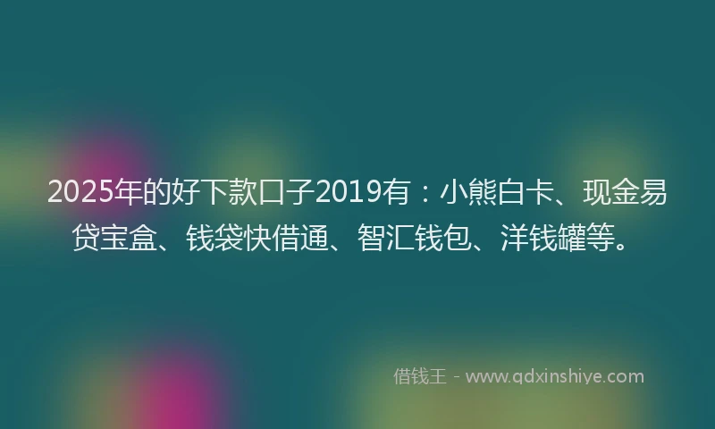 2025年的好下款口子2019有：小熊白卡、现金易贷宝盒、钱袋快借通、智汇钱包、洋钱罐等。