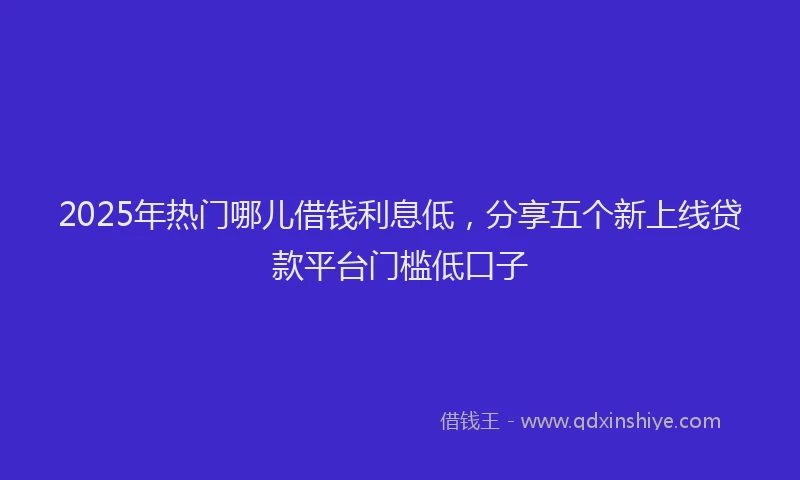 2025年热门哪儿借钱利息低，分享五个新上线贷款平台门槛低口子