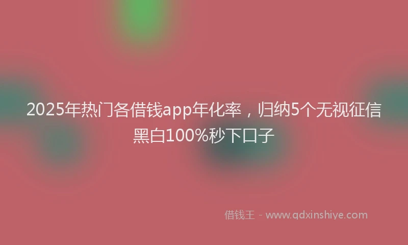 2025年热门各借钱app年化率，归纳5个无视征信黑白100%秒下口子