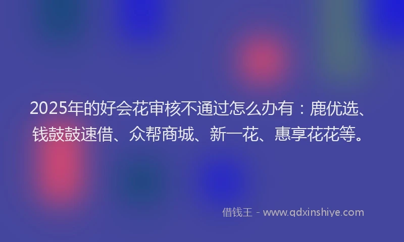 2025年的好会花审核不通过怎么办有：鹿优选、钱鼓鼓速借、众帮商城、新一花、惠享花花等。