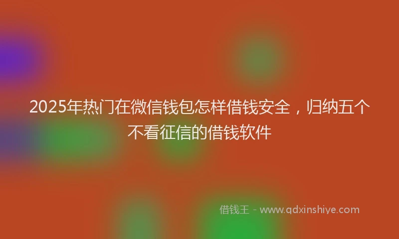 2025年热门在微信钱包怎样借钱安全，归纳五个不看征信的借钱软件