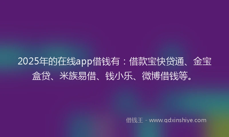 2025年的在线app借钱有：借款宝快贷通、金宝盒贷、米族易借、钱小乐、微博借钱等。