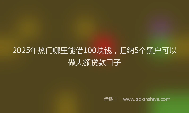 2025年热门哪里能借100块钱，归纳5个黑户可以做大额贷款口子