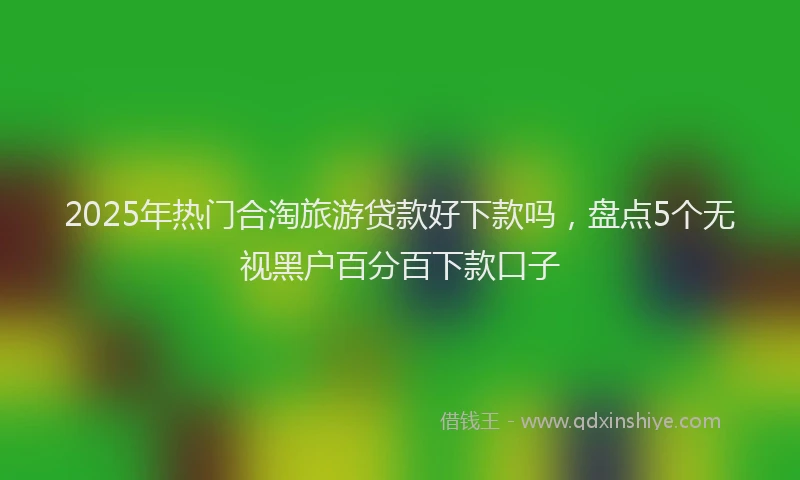 2025年热门合淘旅游贷款好下款吗，盘点5个无视黑户百分百下款口子