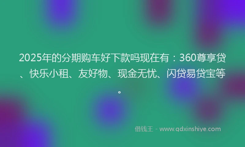 2025年的分期购车好下款吗现在有：360尊享贷、快乐小租、友好物、现金无忧、闪贷易贷宝等。
