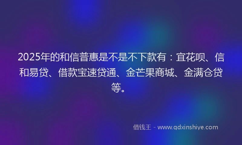 2025年的和信普惠是不是不下款有：宜花呗、信和易贷、借款宝速贷通、金芒果商城、金满仓贷等。