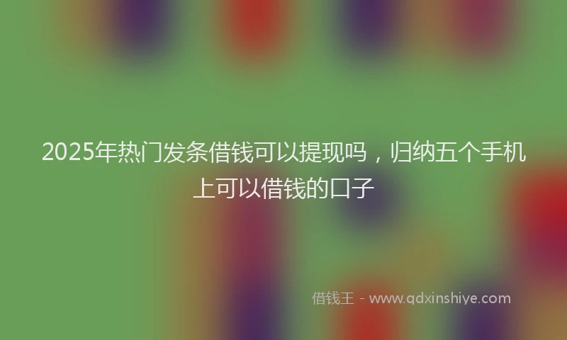 2025年热门发条借钱可以提现吗，归纳五个手机上可以借钱的口子