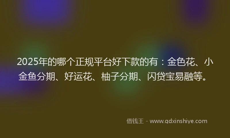 2025年的哪个正规平台好下款的有：金色花、小金鱼分期、好运花、柚子分期、闪贷宝易融等。