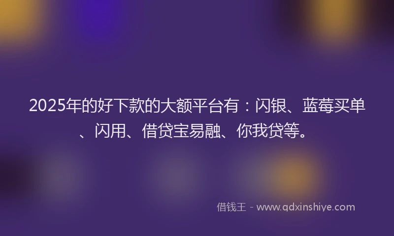 2025年的好下款的大额平台有：闪银、蓝莓买单、闪用、借贷宝易融、你我贷等。