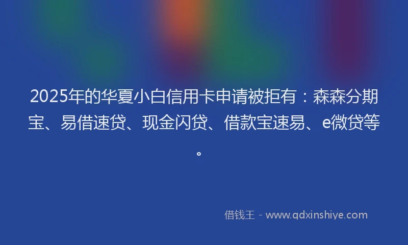 2025年的华夏小白信用卡申请被拒有：森森分期宝、易借速贷、现金闪贷、借款宝速易、e微贷等。