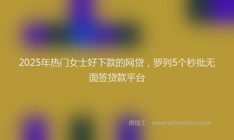 2025年热门女士好下款的网贷，罗列5个秒批无面签贷款平台