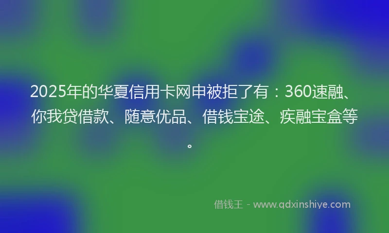 2025年的华夏信用卡网申被拒了有：360速融、你我贷借款、随意优品、借钱宝途、疾融宝盒等。