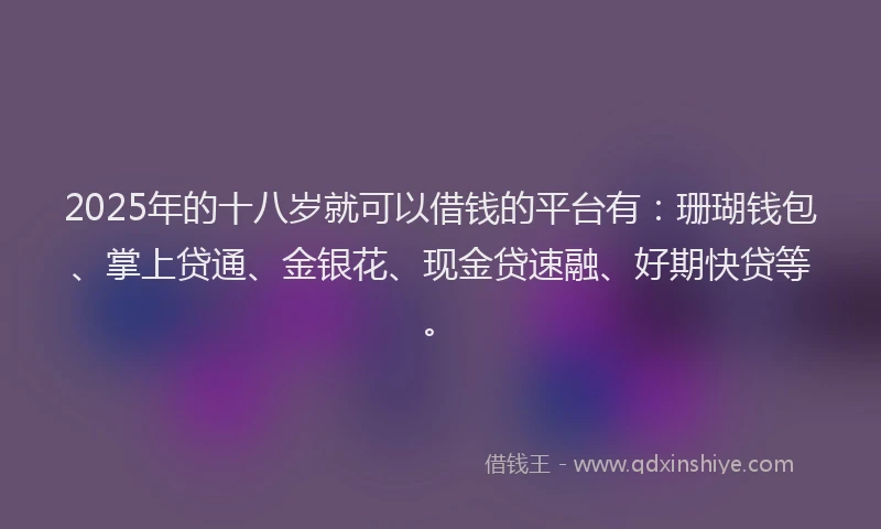 2025年的十八岁就可以借钱的平台有：珊瑚钱包、掌上贷通、金银花、现金贷速融、好期快贷等。