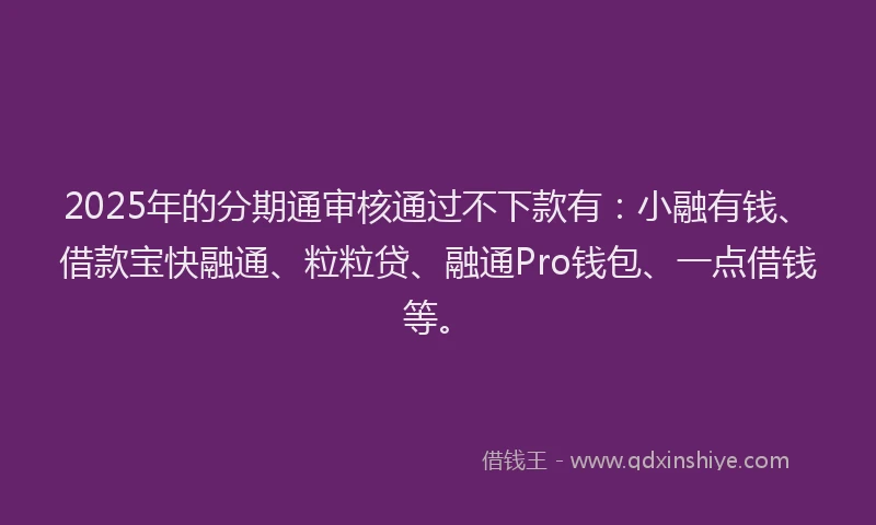 2025年的分期通审核通过不下款有：小融有钱、借款宝快融通、粒粒贷、融通Pro钱包、一点借钱等。