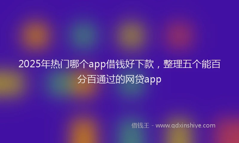 2025年热门哪个app借钱好下款，整理五个能百分百通过的网贷app