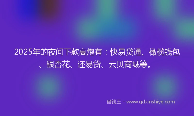 2025年的夜间下款高炮有：快易贷通、橄榄钱包、银杏花、还易贷、云贝商城等。