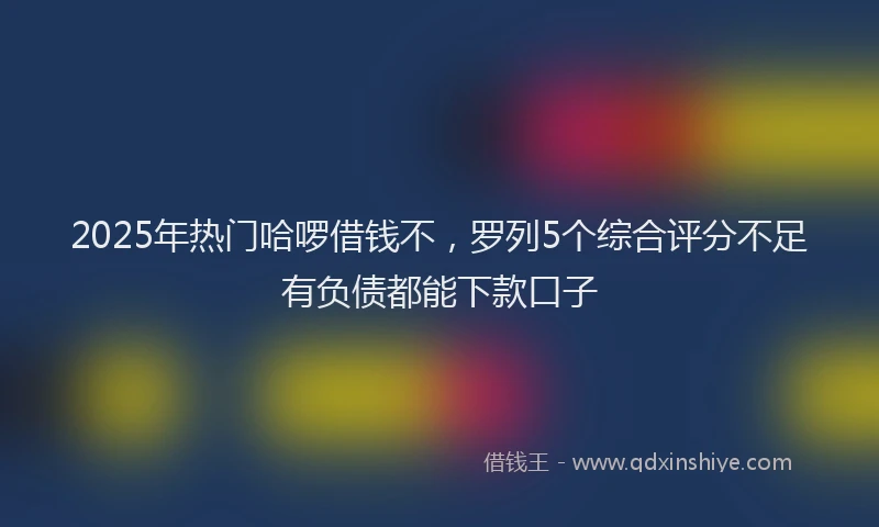 2025年热门哈啰借钱不，罗列5个综合评分不足有负债都能下款口子
