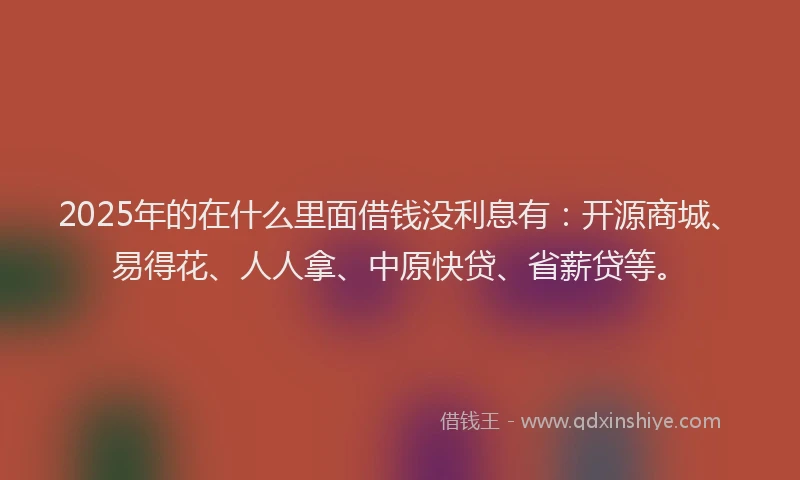 2025年的在什么里面借钱没利息有：开源商城、易得花、人人拿、中原快贷、省薪贷等。