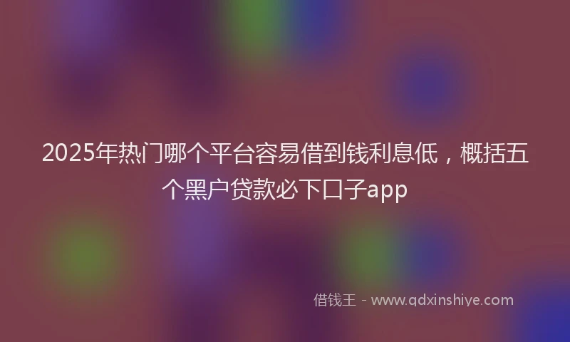 2025年热门哪个平台容易借到钱利息低，概括五个黑户贷款必下口子app