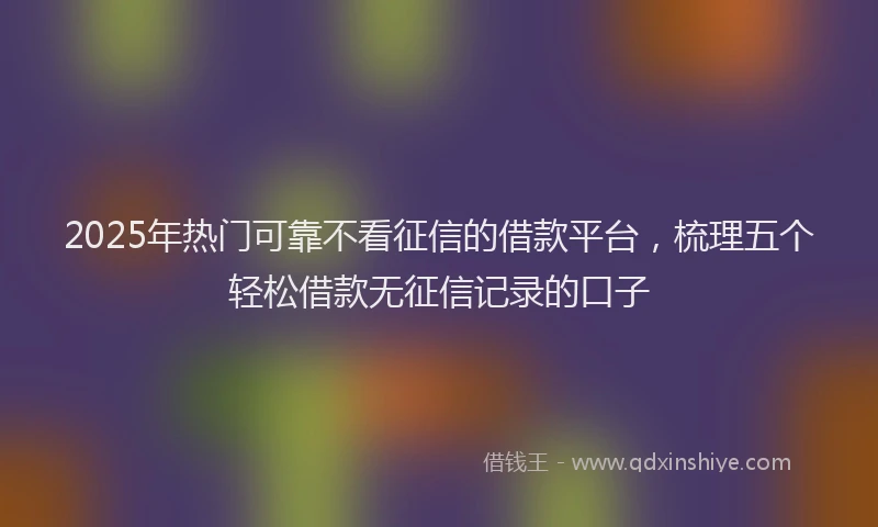 2025年热门可靠不看征信的借款平台，梳理五个轻松借款无征信记录的口子