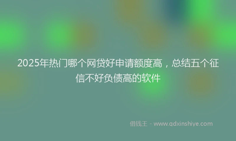 2025年热门哪个网贷好申请额度高，总结五个征信不好负债高的软件