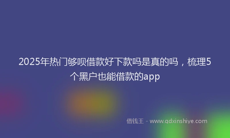 2025年热门够呗借款好下款吗是真的吗，梳理5个黑户也能借款的app