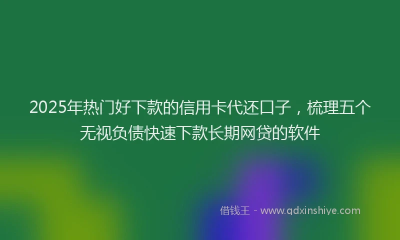 2025年热门好下款的信用卡代还口子，梳理五个无视负债快速下款长期网贷的软件
