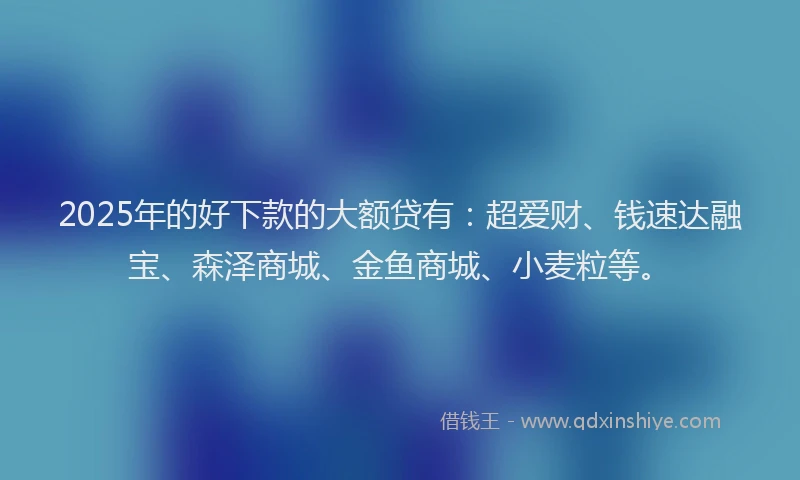 2025年的好下款的大额贷有：超爱财、钱速达融宝、森泽商城、金鱼商城、小麦粒等。