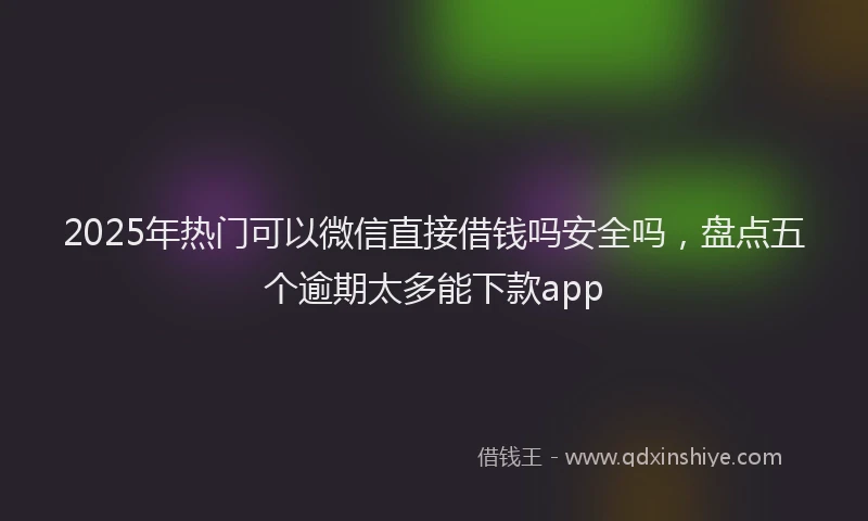 2025年热门可以微信直接借钱吗安全吗，盘点五个逾期太多能下款app