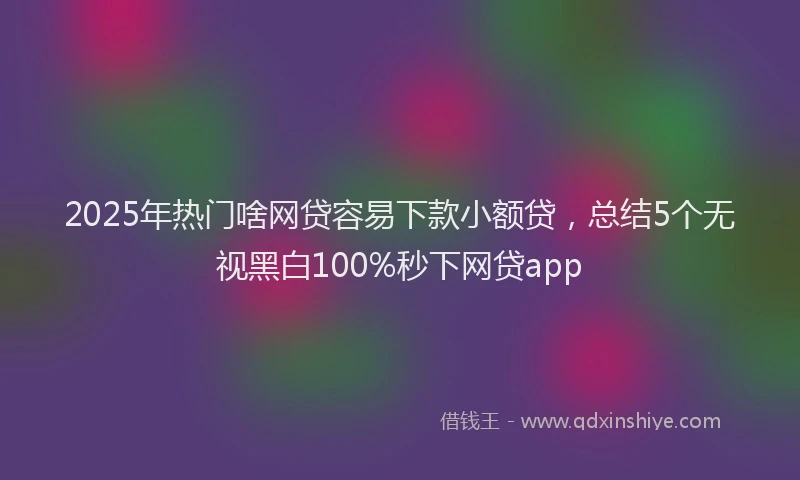 2025年热门啥网贷容易下款小额贷，总结5个无视黑白100%秒下网贷app