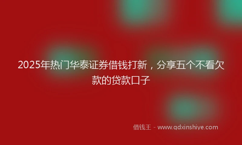2025年热门华泰证券借钱打新，分享五个不看欠款的贷款口子