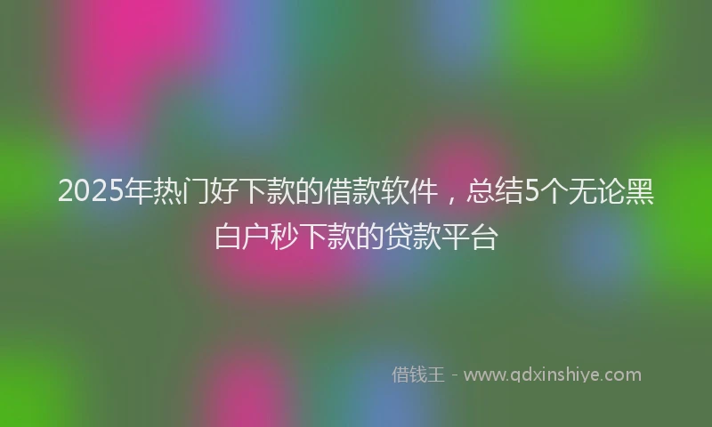 2025年热门好下款的借款软件，总结5个无论黑白户秒下款的贷款平台