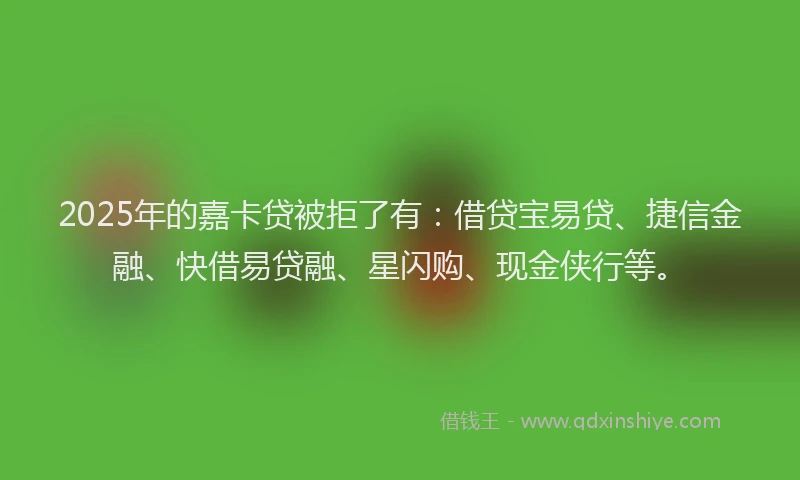 2025年的嘉卡贷被拒了有：借贷宝易贷、捷信金融、快借易贷融、星闪购、现金侠行等。