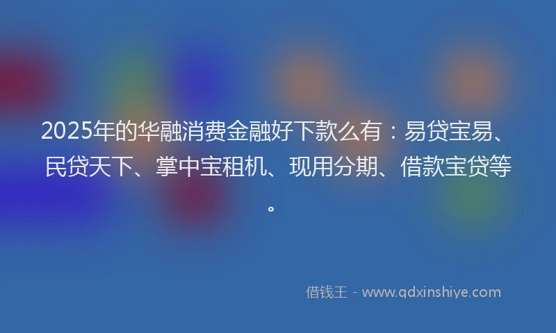 2025年的华融消费金融好下款么有：易贷宝易、民贷天下、掌中宝租机、现用分期、借款宝贷等。