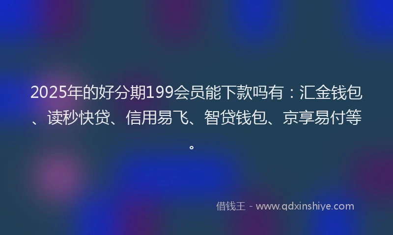 2025年的好分期199会员能下款吗有：汇金钱包、读秒快贷、信用易飞、智贷钱包、京享易付等。