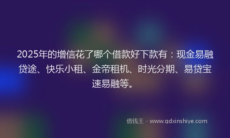 2025年的增信花了哪个借款好下款有：现金易融贷途、快乐小租、金帝租机、时光分期、易贷宝速易融等。
