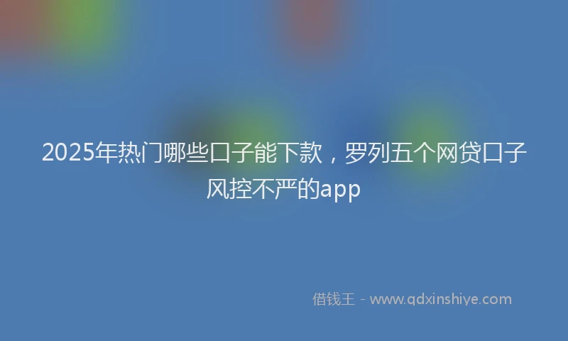 2025年热门哪些口子能下款，罗列五个网贷口子风控不严的app