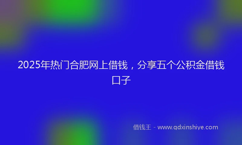 2025年热门合肥网上借钱，分享五个公积金借钱口子