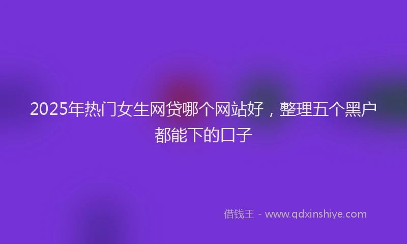 2025年热门女生网贷哪个网站好，整理五个黑户都能下的口子