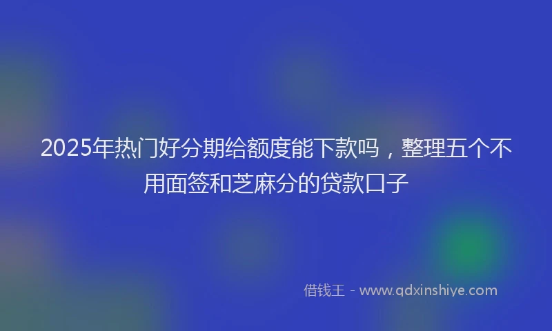 2025年热门好分期给额度能下款吗，整理五个不用面签和芝麻分的贷款口子
