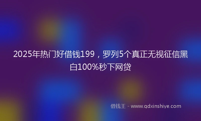 2025年热门好借钱199，罗列5个真正无视征信黑白100%秒下网贷