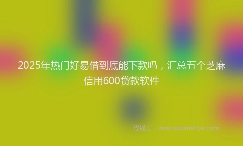 2025年热门好易借到底能下款吗，汇总五个芝麻信用600贷款软件