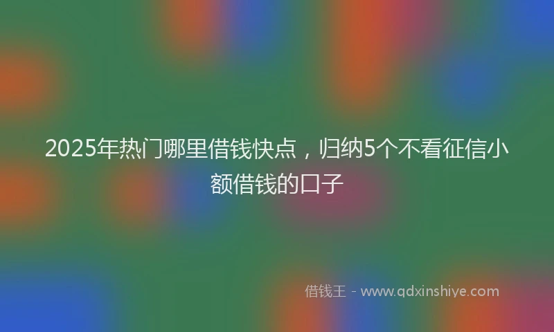 2025年热门哪里借钱快点，归纳5个不看征信小额借钱的口子